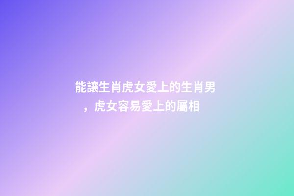 能讓生肖虎女愛上的生肖男，虎女容易愛上的屬相